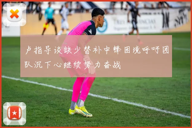 卢指导谈缺少替补中锋困境呼吁团队沉下心继续努力奋战