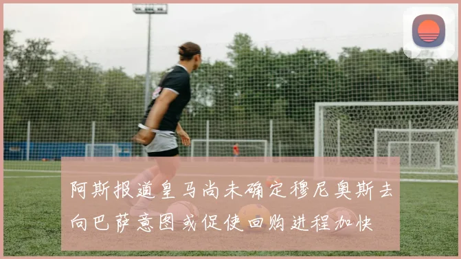 阿斯报道皇马尚未确定穆尼奥斯去向巴萨意图或促使回购进程加快