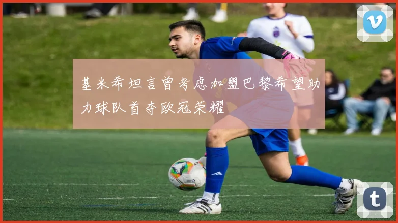 基米希坦言曾考虑加盟巴黎希望助力球队首夺欧冠荣耀