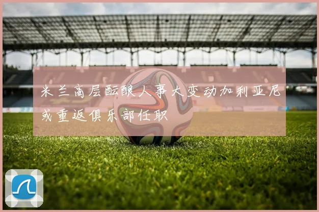 米兰高层酝酿人事大变动加利亚尼或重返俱乐部任职