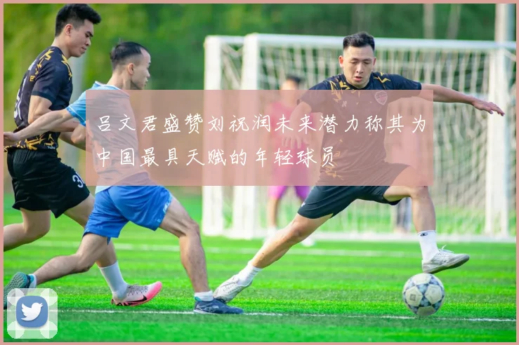 吕文君盛赞刘祝润未来潜力称其为中国最具天赋的年轻球员