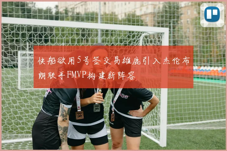 快船欲用5号签交易雄鹿引入杰伦布朗联手FMVP构建新阵容
