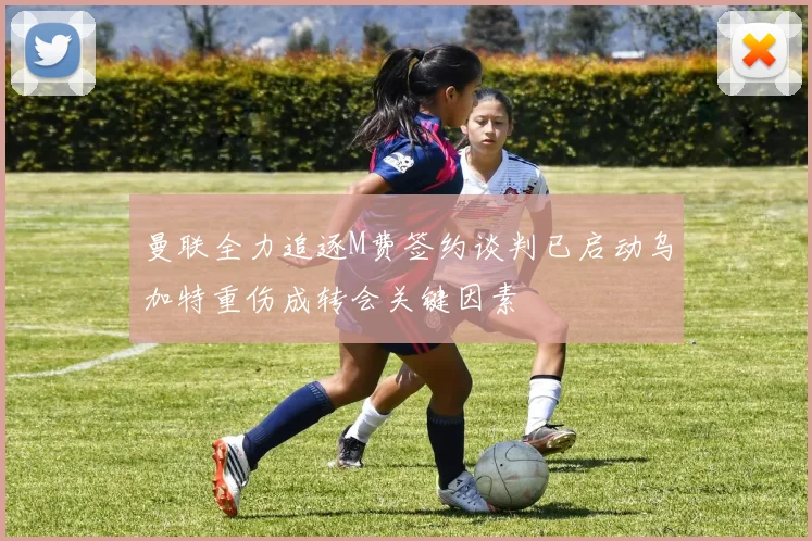 曼联全力追逐M费签约谈判已启动乌加特重伤成转会关键因素