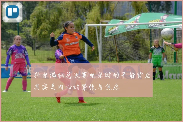 科尔揭秘总决赛绝杀时的平静背后其实是内心的紧张与焦虑