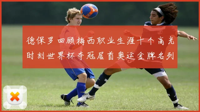 德保罗回顾梅西职业生涯十个高光时刻世界杯夺冠居首奥运金牌名列第四