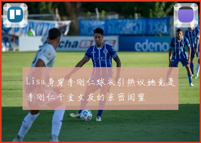 Lisa身穿李刚仁球衣引热议她竟是李刚仁千金女友的亲密闺蜜