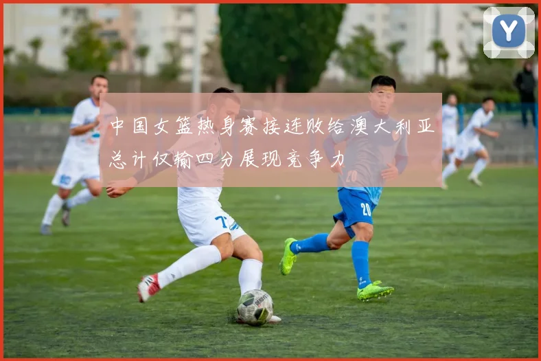 中国女篮热身赛接连败给澳大利亚总计仅输四分展现竞争力