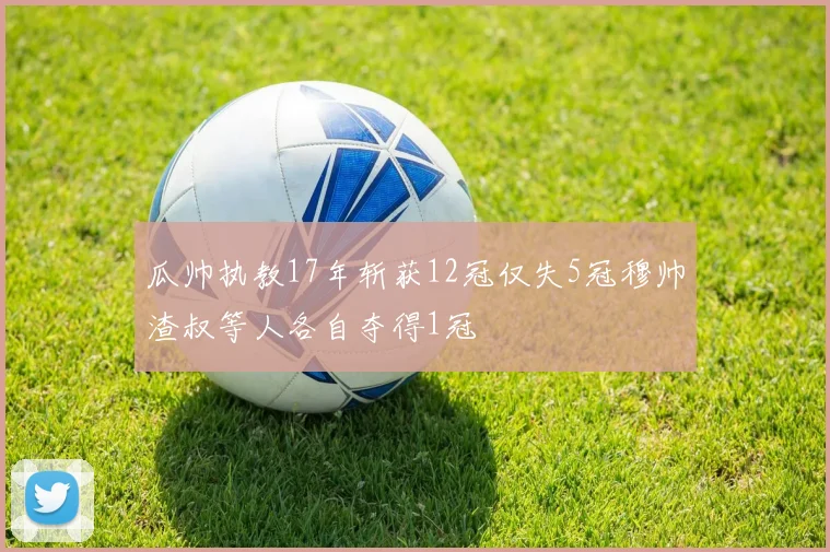 瓜帅执教17年斩获12冠仅失5冠穆帅渣叔等人各自夺得1冠