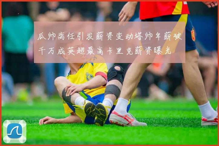 瓜帅离任引发薪资变动塔帅年薪破千万成英超最高卡里克薪资曝光