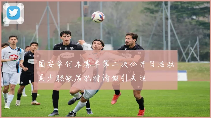 国安举行本赛季第二次公开日活动吴少聪缺席孔特请假引关注