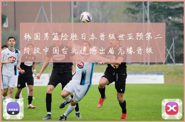 韩国男篮险胜日本晋级世亚预第二阶段中国台北遗憾出局无缘晋级